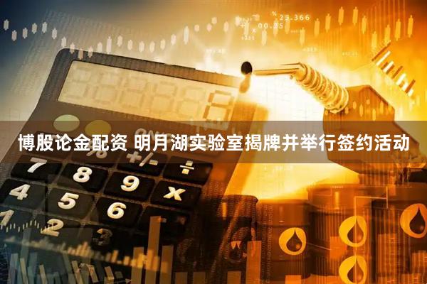 博股论金配资 明月湖实验室揭牌并举行签约活动