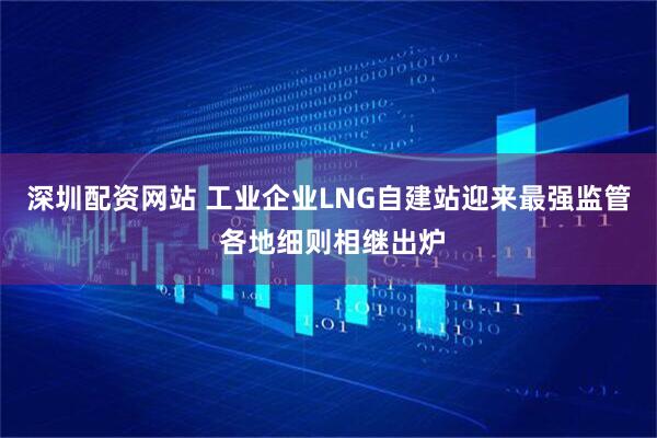 深圳配资网站 工业企业LNG自建站迎来最强监管 各地细则相继出炉