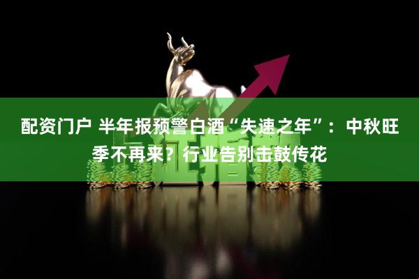 配资门户 半年报预警白酒“失速之年”：中秋旺季不再来？行业告别击鼓传花