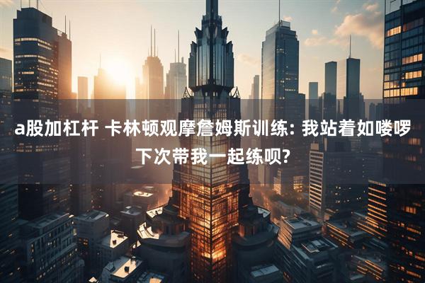 a股加杠杆 卡林顿观摩詹姆斯训练: 我站着如喽啰下次带我一起练呗?