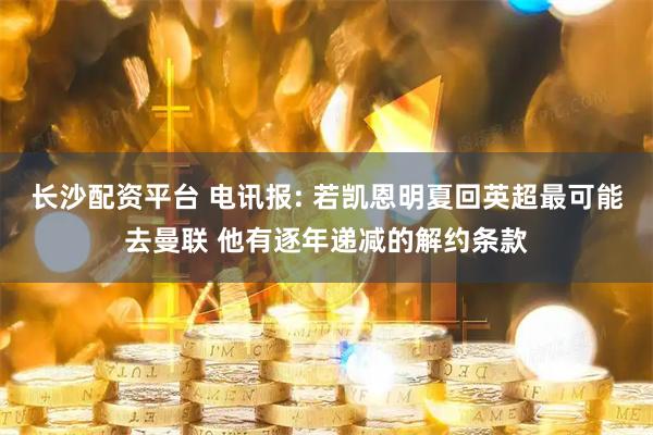 长沙配资平台 电讯报: 若凯恩明夏回英超最可能去曼联 他有逐年递减的解约条款