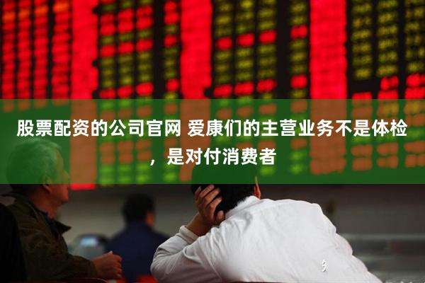 股票配资的公司官网 爱康们的主营业务不是体检，是对付消费者
