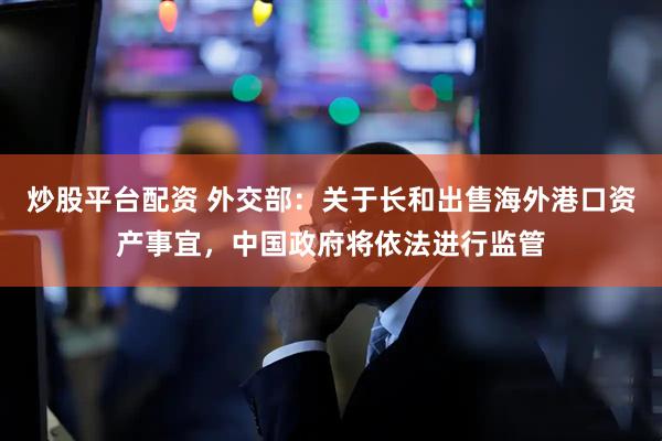 炒股平台配资 外交部：关于长和出售海外港口资产事宜，中国政府将依法进行监管