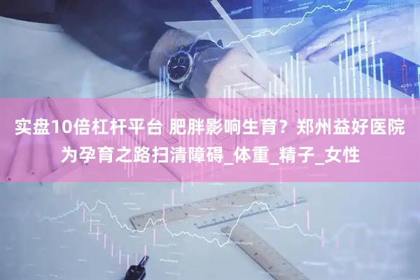 实盘10倍杠杆平台 肥胖影响生育？郑州益好医院为孕育之路扫清障碍_体重_精子_女性
