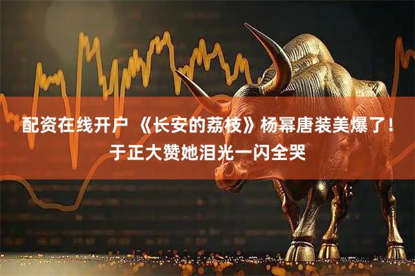 配资在线开户 《长安的荔枝》杨幂唐装美爆了！于正大赞她泪光一闪全哭
