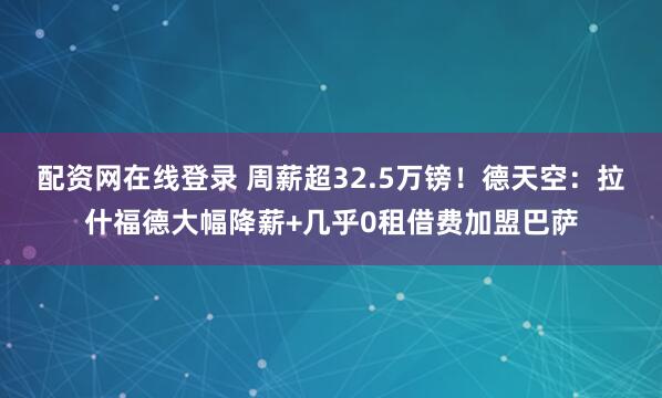 配资网在线登录 周薪超32.5万镑！德天空：拉什福德大幅降薪+几乎0租借费加盟巴萨