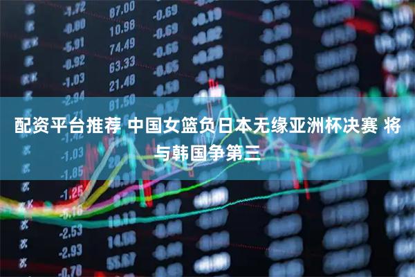 配资平台推荐 中国女篮负日本无缘亚洲杯决赛 将与韩国争第三