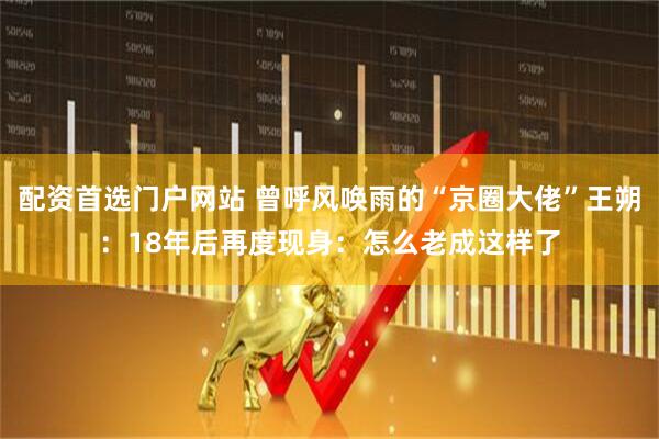 配资首选门户网站 曾呼风唤雨的“京圈大佬”王朔：18年后再度现身：怎么老成这样了