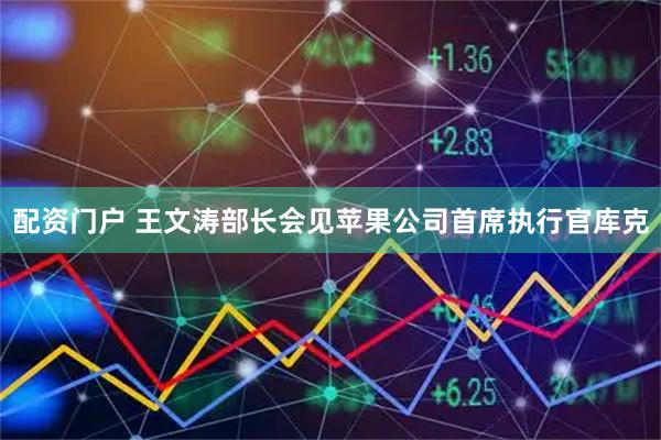 配资门户 王文涛部长会见苹果公司首席执行官库克