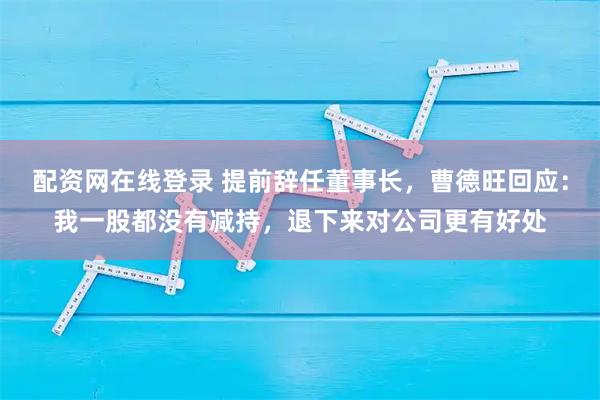 配资网在线登录 提前辞任董事长,曹德旺回应:我一股都没有减持,退下来对公司更有好处