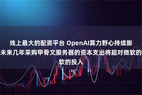线上最大的配资平台 OpenAI算力野心持续膨胀:未来几年采购甲骨文服务器的资本支出将超对微软的投入