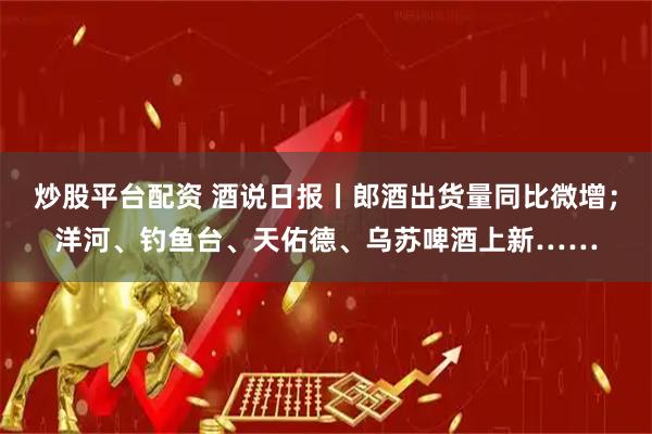 炒股平台配资 酒说日报丨郎酒出货量同比微增;洋河、钓鱼台、天佑德、乌苏啤酒上新……