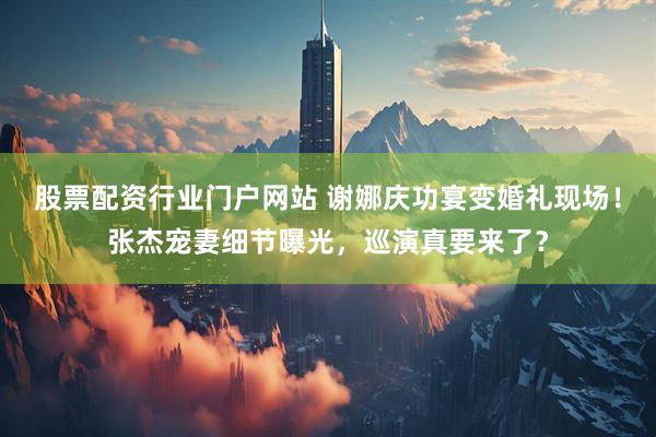股票配资行业门户网站 谢娜庆功宴变婚礼现场！张杰宠妻细节曝光，巡演真要来了？