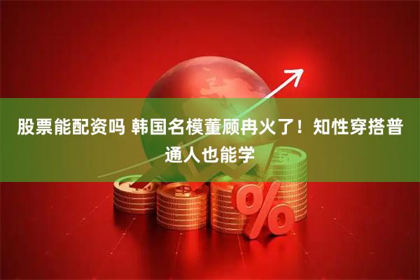 股票能配资吗 韩国名模董顾冉火了！知性穿搭普通人也能学