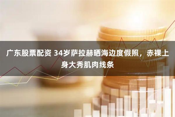 广东股票配资 34岁萨拉赫晒海边度假照，赤裸上身大秀肌肉线条